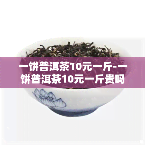 一饼普洱茶10元一斤-一饼普洱茶10元一斤贵吗