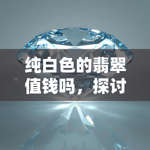 纯白色的翡翠值钱吗，探讨纯白色翡翠的价值：为何这种颜色的翡翠如此珍贵？