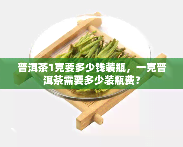 普洱茶1克要多少钱装瓶，一克普洱茶需要多少装瓶费？