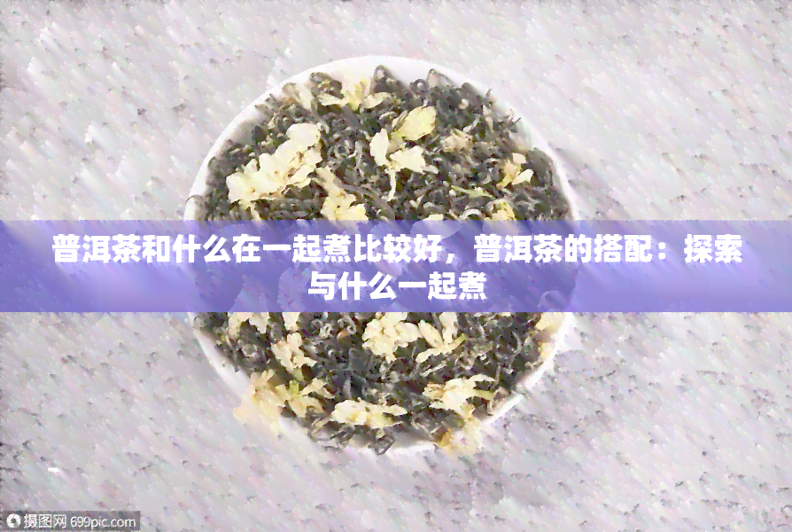 普洱茶和什么在一起煮比较好，普洱茶的搭配：探索与什么一起煮