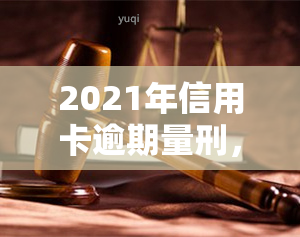 2021年信用卡逾期量刑，2021年信用卡逾期行为将面临何种量刑？