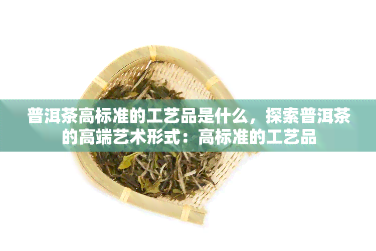 普洱茶高标准的工艺品是什么，探索普洱茶的高端艺术形式：高标准的工艺品