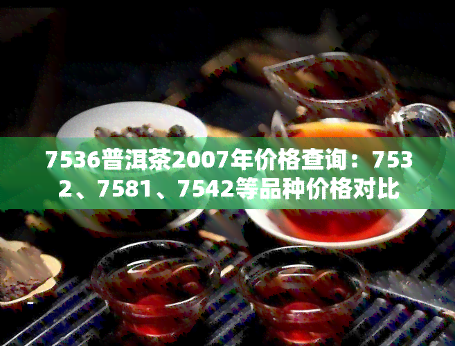 7536普洱茶2007年价格查询：7532、7581、7542等品种价格对比