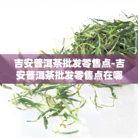 吉安普洱茶批发零售点-吉安普洱茶批发零售点在哪里