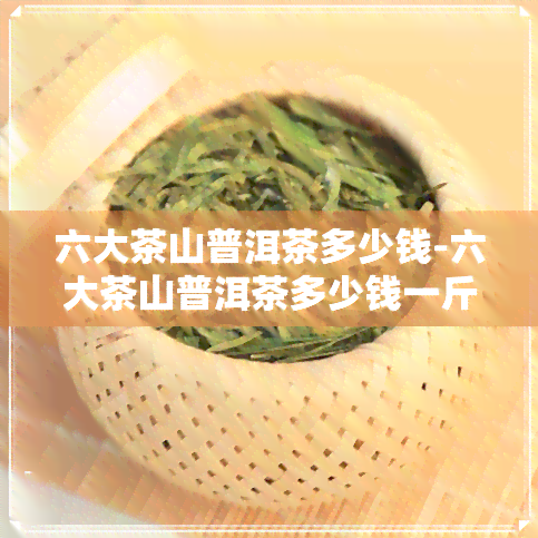 六大茶山普洱茶多少钱-六大茶山普洱茶多少钱一斤