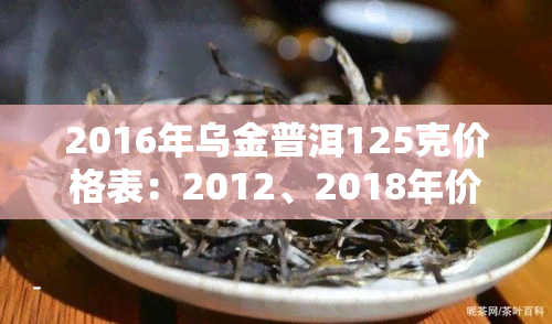 2016年乌金普洱125克价格表：2012、2018年价格对比，云南普洱茶乌金号501介绍及乌金普洱生茶特点