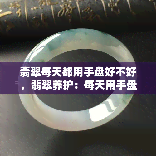 翡翠每天都用手盘好不好，翡翠养护：每天用手盘好吗？