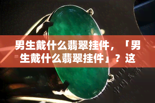 男生戴什么翡翠挂件，「男生戴什么翡翠挂件」？这份选购指南让你轻松挑到适合自己的款式