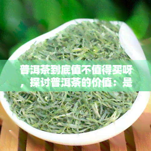 普洱茶到底值不值得买呀，探讨普洱茶的价值：是否值得购买？