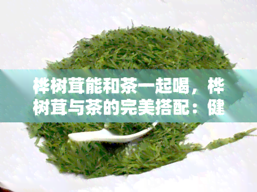 桦树茸能和茶一起喝，桦树茸与茶的完美搭配：健养生新选择