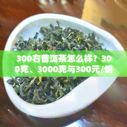 300右普洱茶怎么样？300克、3000克与300元/饼的价格对比分析