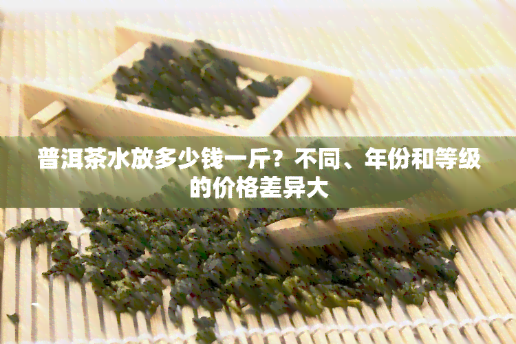 普洱茶水放多少钱一斤？不同、年份和等级的价格差异大