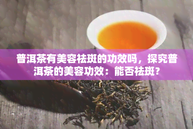 普洱茶有美容祛斑的功效吗，探究普洱茶的美容功效：能否祛斑？