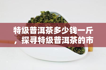 特级普洱茶多少钱一斤，探寻特级普洱茶的市场价格：每斤多少钱？