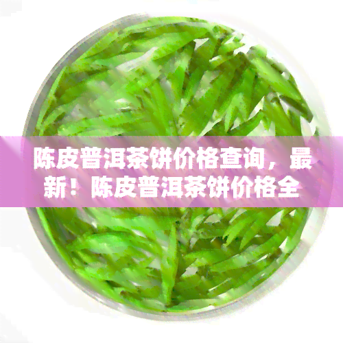 陈皮普洱茶饼价格查询，最新！陈皮普洱茶饼价格全解析，让你心中有数！