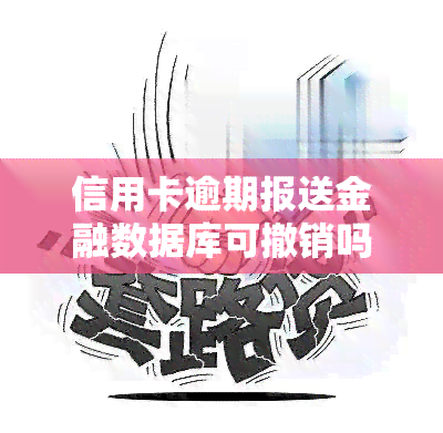 信用卡逾期报送金融数据库可撤销吗？了解其危害及消除时间