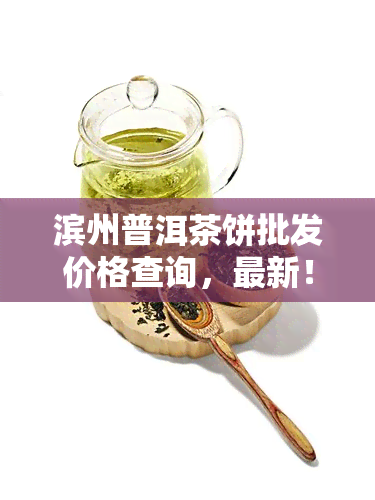 滨州普洱茶饼批发价格查询，最新！滨州普洱茶饼批发价格全网查询，一站式采购尽在这里！