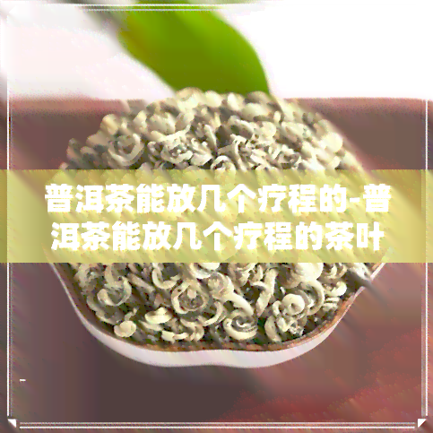 普洱茶能放几个疗程的-普洱茶能放几个疗程的茶叶