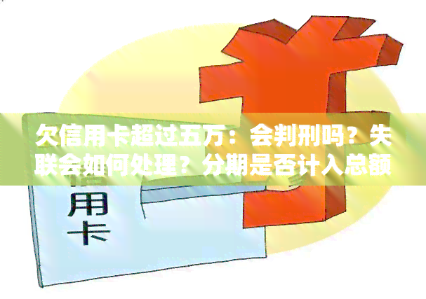 欠信用卡超过五万：会判刑吗？失联会如何处理？分期是否计入总额？是本金还是包括利息？解决方案是什么？后果是什么？