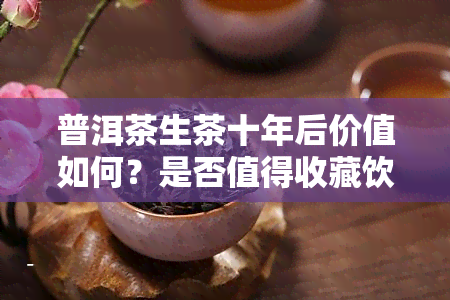 普洱茶生茶十年后价值如何？是否值得收藏饮用？价格如何？