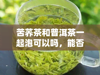 苦荞茶和普洱茶一起泡可以吗，能否同时冲泡苦荞茶和普洱茶？探讨两种茶叶的搭配效果