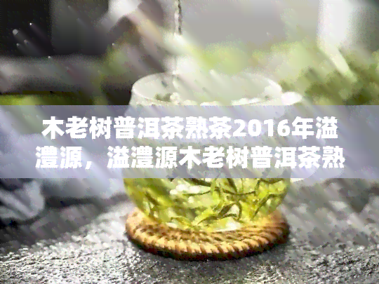 木老树普洱茶熟茶2016年溢澧源，溢澧源木老树普洱茶熟茶2016年：一款值得品味的经典茶叶