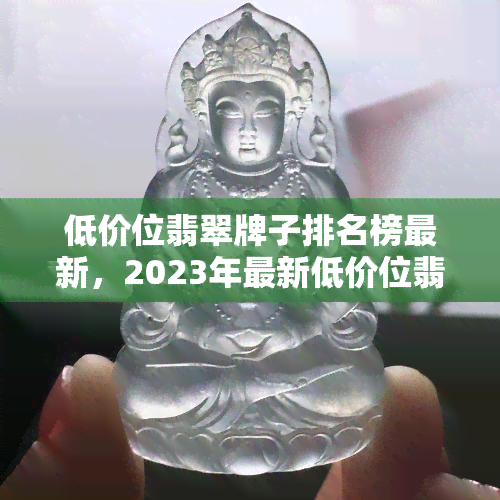 低价位翡翠牌子排名榜最新，2023年最新低价位翡翠牌子排行榜，性价比高值得购买！