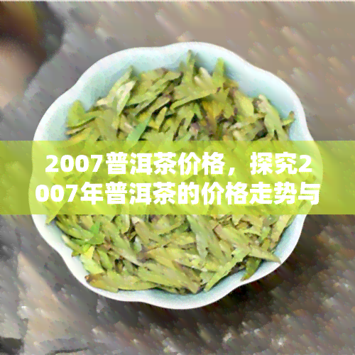 2007普洱茶价格，探究2007年普洱茶的价格走势与市场情况