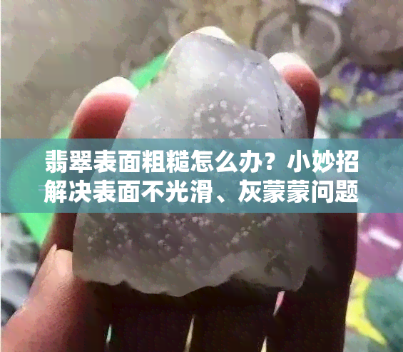 翡翠表面粗糙怎么办？小妙招解决表面不光滑、灰蒙蒙问题！