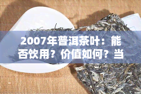 2007年普洱茶叶：能否饮用？价值如何？当年价格多少？现还能否喝？