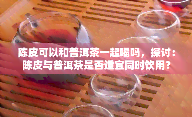 陈皮可以和普洱茶一起喝吗，探讨：陈皮与普洱茶是否适宜同时饮用？