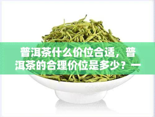 普洱茶什么价位合适，普洱茶的合理价位是多少？一份全面的价格指南