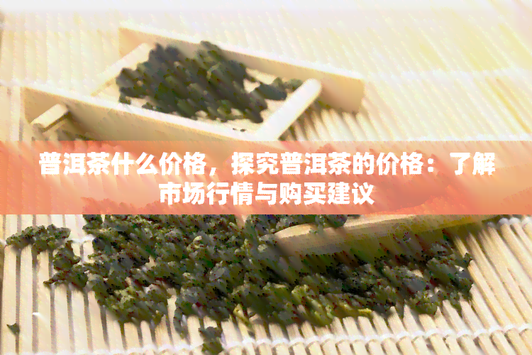 普洱茶什么价格，探究普洱茶的价格：了解市场行情与购买建议