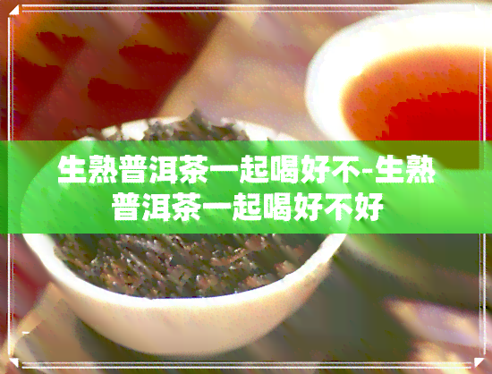 生熟普洱茶一起喝好不-生熟普洱茶一起喝好不好