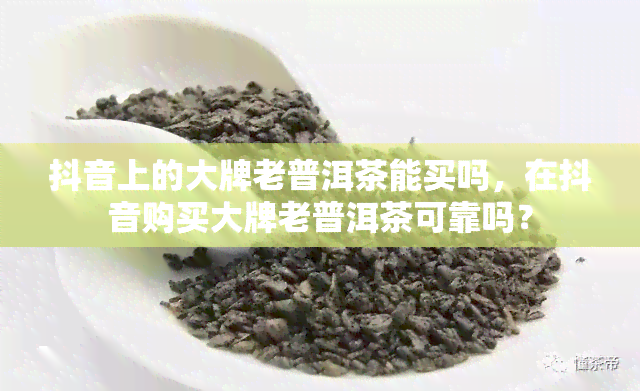 抖音上的大牌老普洱茶能买吗，在抖音购买大牌老普洱茶可靠吗？