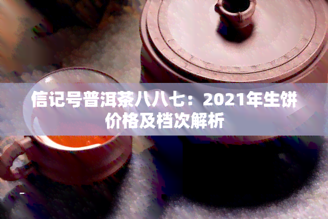 信记号普洱茶八八七：2021年生饼价格及档次解析