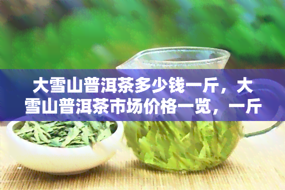 大雪山普洱茶多少钱一斤，大雪山普洱茶市场价格一览，一斤价格多少？