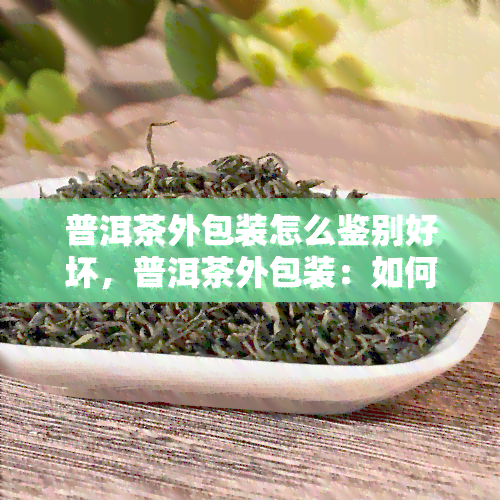 普洱茶外包装怎么鉴别好坏，普洱茶外包装：如何鉴别其好坏？