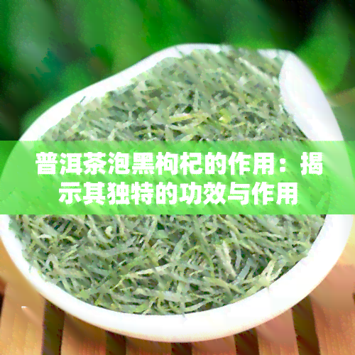 普洱茶泡黑枸杞的作用：揭示其独特的功效与作用