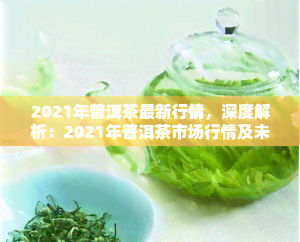 2021年普洱茶最新行情，深度解析：2021年普洱茶市场行情及未来趋势