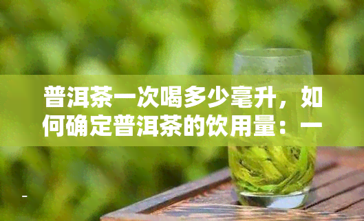 普洱茶一次喝多少毫升，如何确定普洱茶的饮用量：一次喝多少毫升合适？