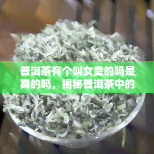 普洱茶有个叫女皇的吗是真的吗，揭秘普洱茶中的“女皇”：这个称号是真实的吗？