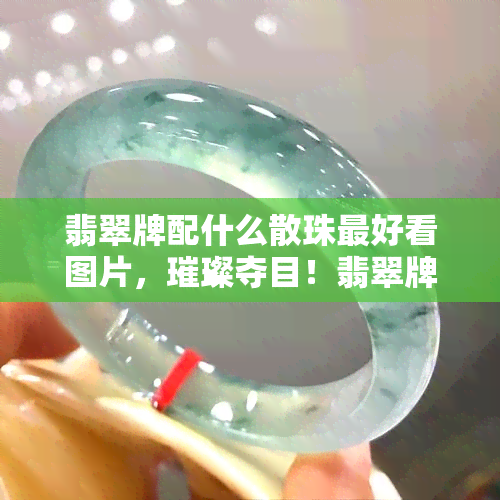 翡翠牌配什么散珠更好看图片，璀璨夺目！翡翠牌与哪些散珠搭配最美观？附高清美图解析