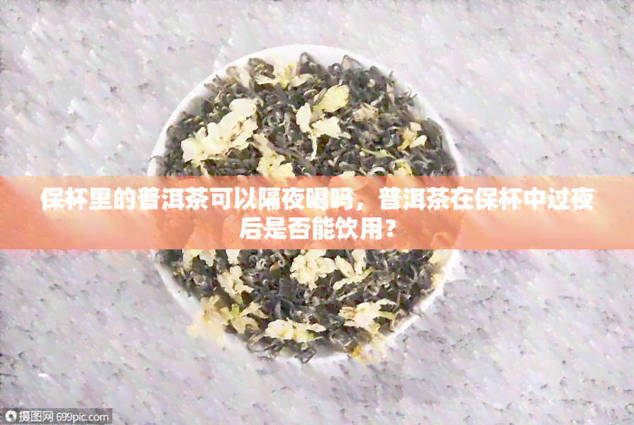 保杯里的普洱茶可以隔夜喝吗，普洱茶在保杯中过夜后是否能饮用？