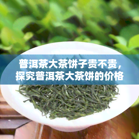 普洱茶大茶饼子贵不贵，探究普洱茶大茶饼的价格：究竟贵不贵？