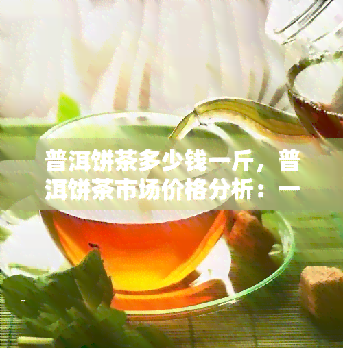 普洱饼茶多少钱一斤，普洱饼茶市场价格分析：一斤多少钱？