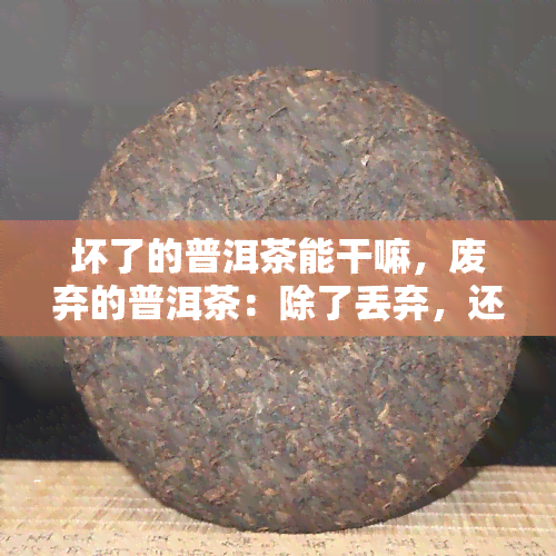 坏了的普洱茶能干嘛，废弃的普洱茶：除了丢弃，还有哪些用途？