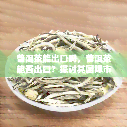 普洱茶能出口吗，普洱茶能否出口？探讨其国际市场潜力