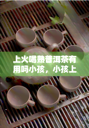 上火喝熟普洱茶有用吗小孩，小孩上火喝熟普洱茶有效吗？