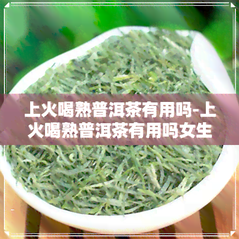 上火喝熟普洱茶有用吗-上火喝熟普洱茶有用吗女生